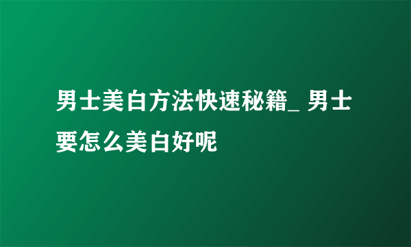 男士美白方法快速秘籍_ 男士要怎么美白好呢