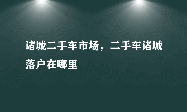 诸城二手车市场，二手车诸城落户在哪里