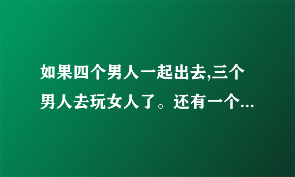 如果四个男人一起出去,三个男人去玩女人了。还有一个会不去吗?