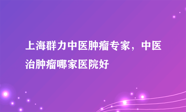 上海群力中医肿瘤专家，中医治肿瘤哪家医院好