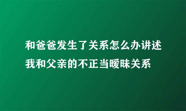 和爸爸发生了关系怎么办讲述我和父亲的不正当暧昧关系