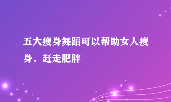 五大瘦身舞蹈可以帮助女人瘦身，赶走肥胖