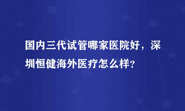 国内三代试管哪家医院好，深圳恒健海外医疗怎么样？