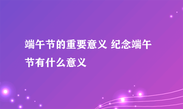 端午节的重要意义 纪念端午节有什么意义