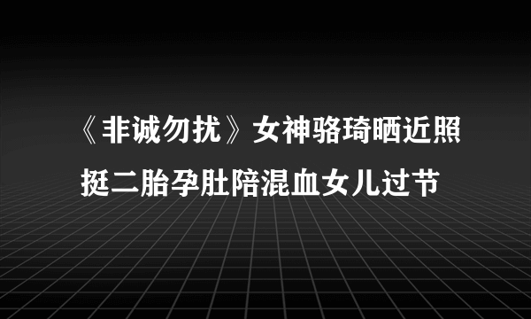 《非诚勿扰》女神骆琦晒近照 挺二胎孕肚陪混血女儿过节