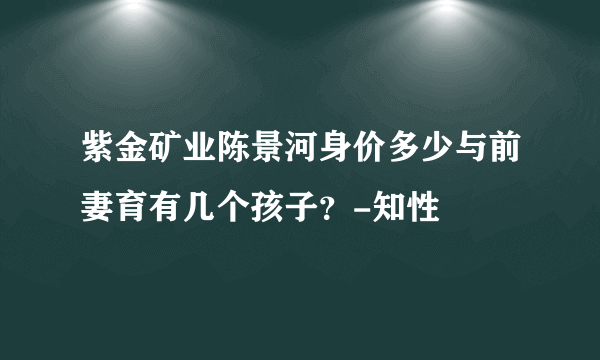 紫金矿业陈景河身价多少与前妻育有几个孩子？-知性