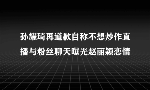 孙耀琦再道歉自称不想炒作直播与粉丝聊天曝光赵丽颖恋情