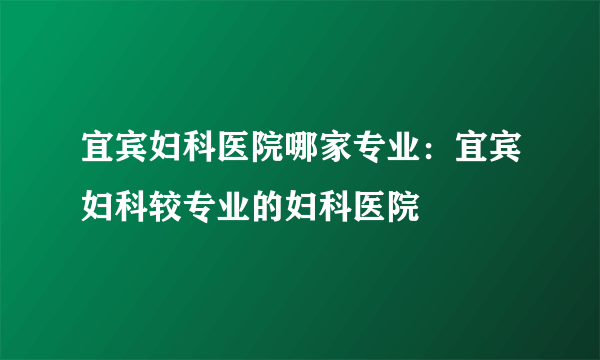 宜宾妇科医院哪家专业：宜宾妇科较专业的妇科医院