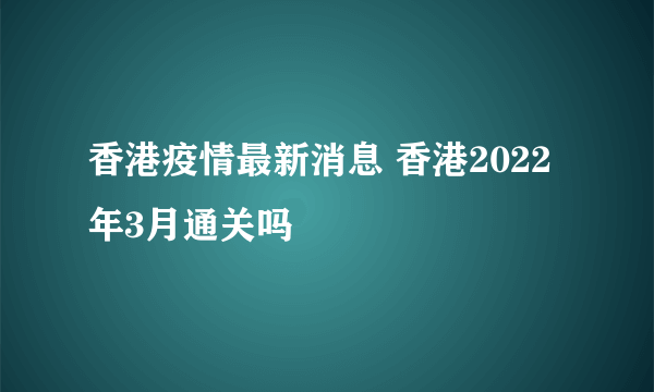 香港疫情最新消息 香港2022年3月通关吗