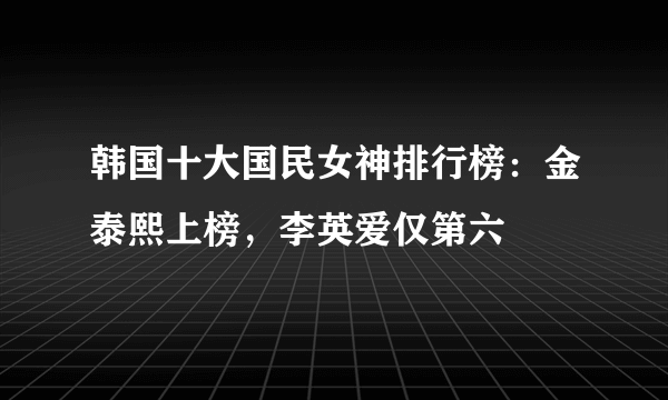 韩国十大国民女神排行榜：金泰熙上榜，李英爱仅第六