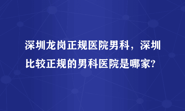 深圳龙岗正规医院男科，深圳比较正规的男科医院是哪家?