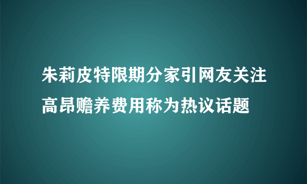 朱莉皮特限期分家引网友关注高昂赡养费用称为热议话题