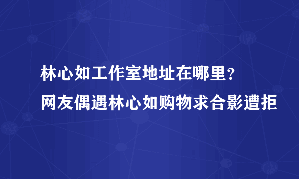 林心如工作室地址在哪里？ 网友偶遇林心如购物求合影遭拒