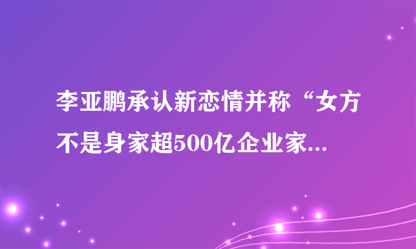 李亚鹏承认新恋情并称“女方不是身家超500亿企业家”，对此，你怎么看？