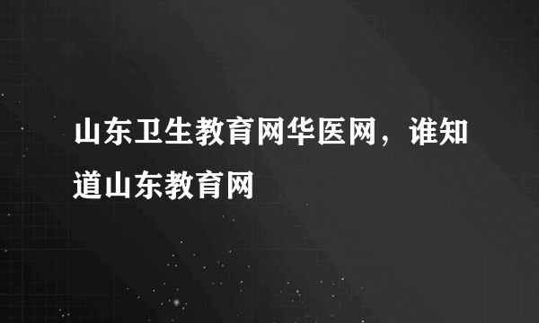 山东卫生教育网华医网，谁知道山东教育网