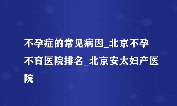 不孕症的常见病因_北京不孕不育医院排名_北京安太妇产医院