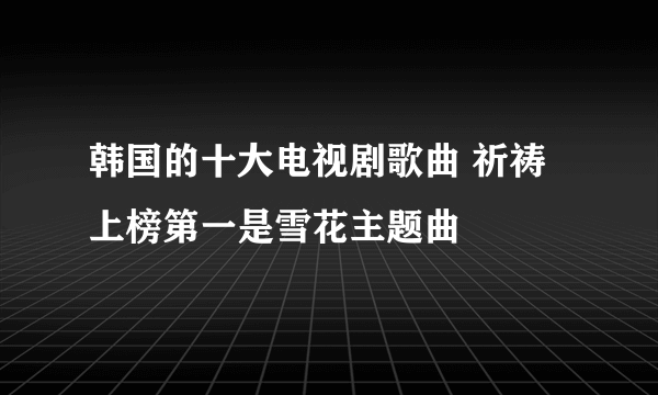 韩国的十大电视剧歌曲 祈祷上榜第一是雪花主题曲