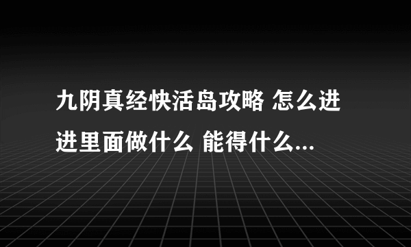 九阴真经快活岛攻略 怎么进 进里面做什么 能得什么东西 越清楚越好