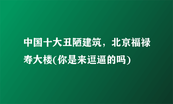 中国十大丑陋建筑，北京福禄寿大楼(你是来逗逼的吗) 