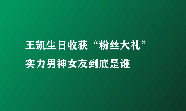 王凯生日收获“粉丝大礼” 实力男神女友到底是谁