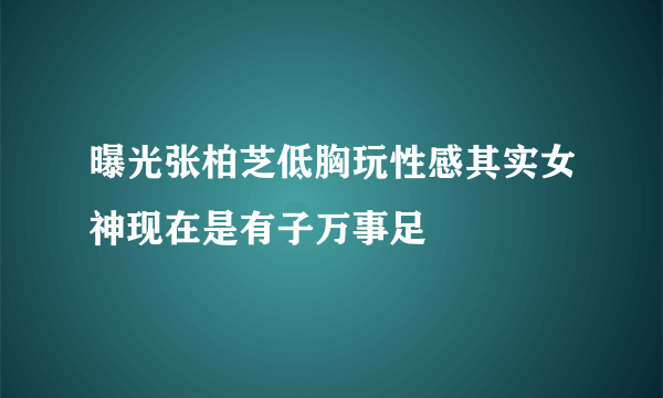 曝光张柏芝低胸玩性感其实女神现在是有子万事足