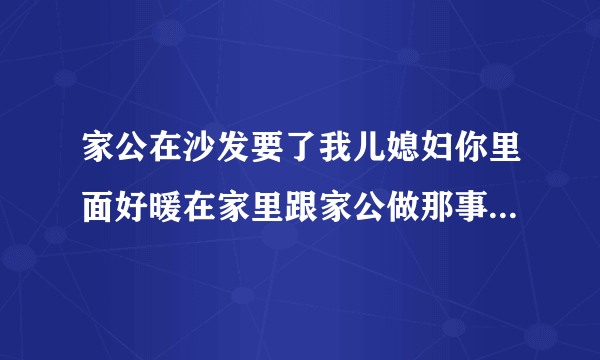 家公在沙发要了我儿媳妇你里面好暖在家里跟家公做那事情感口述