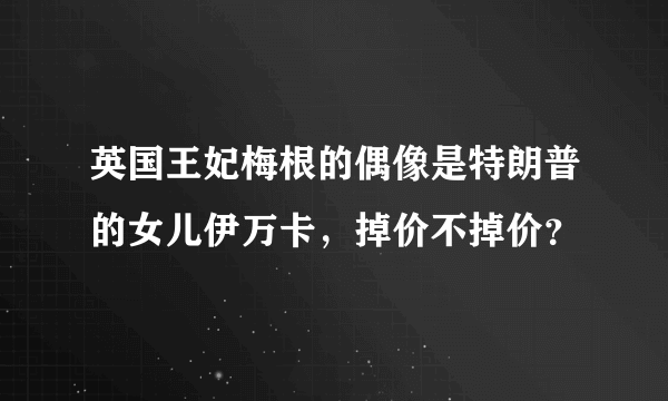 英国王妃梅根的偶像是特朗普的女儿伊万卡，掉价不掉价？