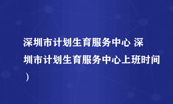 深圳市计划生育服务中心 深圳市计划生育服务中心上班时间）