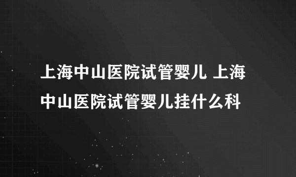 上海中山医院试管婴儿 上海中山医院试管婴儿挂什么科