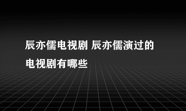 辰亦儒电视剧 辰亦儒演过的电视剧有哪些