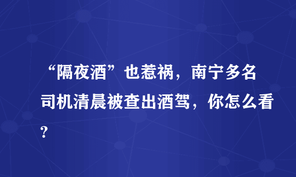 “隔夜酒”也惹祸，南宁多名司机清晨被查出酒驾，你怎么看？