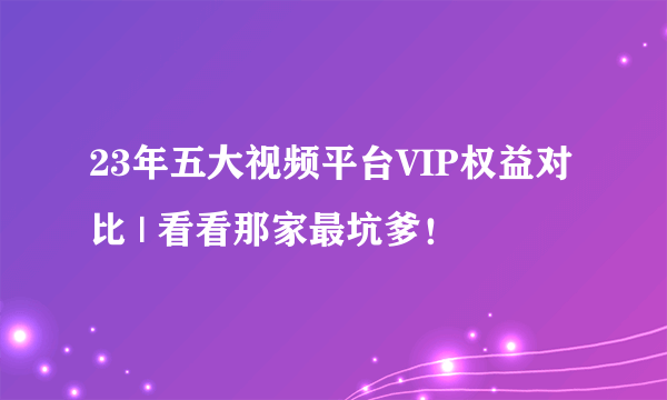 23年五大视频平台VIP权益对比 | 看看那家最坑爹！