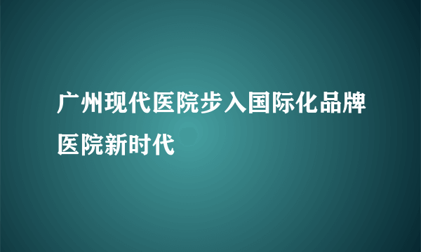 广州现代医院步入国际化品牌医院新时代