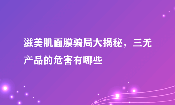 滋美肌面膜骗局大揭秘，三无产品的危害有哪些