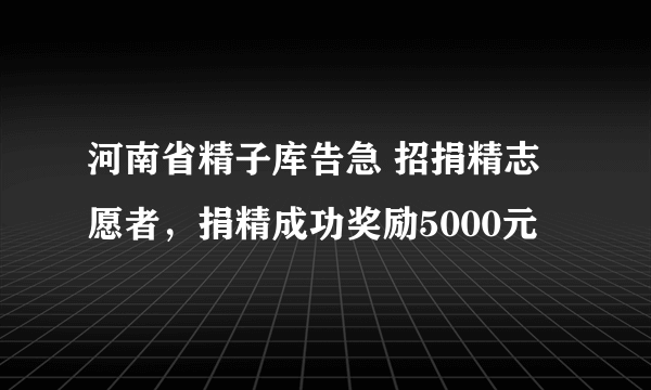 河南省精子库告急 招捐精志愿者，捐精成功奖励5000元