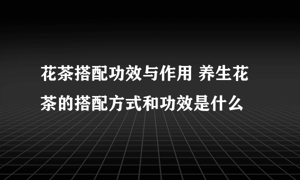 花茶搭配功效与作用 养生花茶的搭配方式和功效是什么