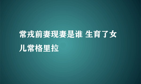 常戎前妻现妻是谁 生育了女儿常格里拉