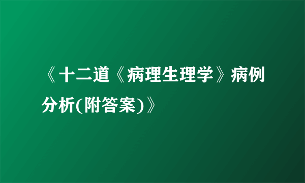 《十二道《病理生理学》病例分析(附答案)》