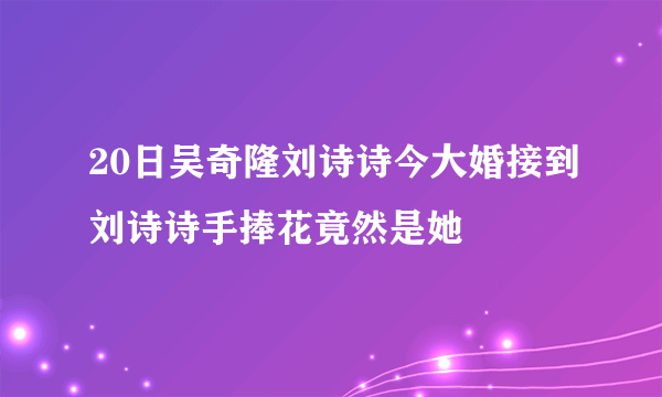 20日吴奇隆刘诗诗今大婚接到刘诗诗手捧花竟然是她