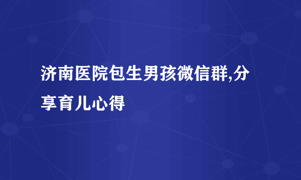 济南医院包生男孩微信群,分享育儿心得