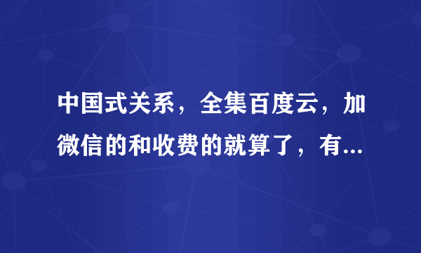 中国式关系，全集百度云，加微信的和收费的就算了，有没有哪个好心人分享下，父母要看。