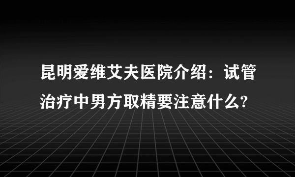 昆明爱维艾夫医院介绍：试管治疗中男方取精要注意什么?