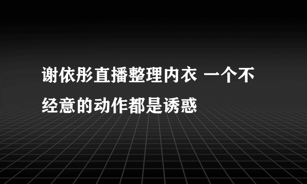 谢依彤直播整理内衣 一个不经意的动作都是诱惑