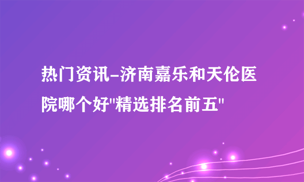 热门资讯-济南嘉乐和天伦医院哪个好