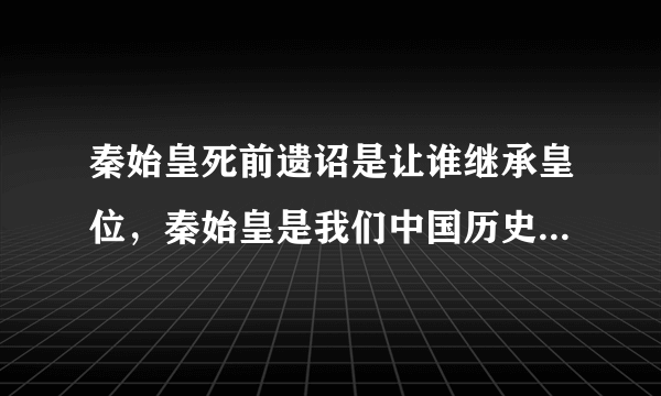 秦始皇死前遗诏是让谁继承皇位，秦始皇是我们中国历史上的第一位皇帝