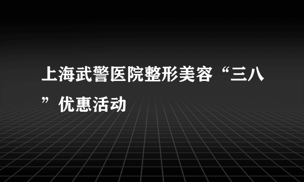 上海武警医院整形美容“三八”优惠活动