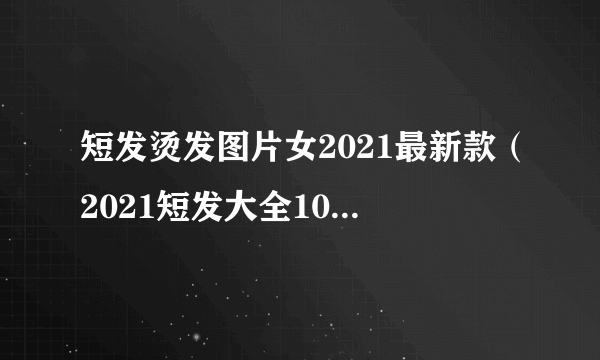 短发烫发图片女2021最新款（2021短发大全100多款）