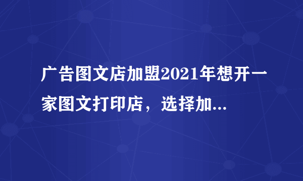 广告图文店加盟2021年想开一家图文打印店，选择加盟还是自己开，哪个更有优势？请说出优缺点，并请提