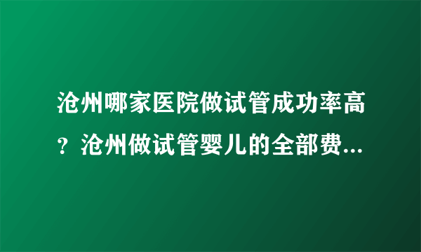 沧州哪家医院做试管成功率高？沧州做试管婴儿的全部费用大概是多少？