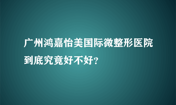 广州鸿嘉怡美国际微整形医院到底究竟好不好？